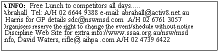 Text Box: EXTRA INFO:  Free Lunch to competitors all days.....
Nick Abrahall  Tel: A/H 02 6644 9388 e-mail: abrahall@activ8.net.au
Jamie Harris for GP details sdc@nswmsd.com  A/H 02 6761 3057
Note: Organisers reserve the right to change the event/shedule without notice
NSW Discipline Web Site for extra info://www.ssaa.org.au/nsw/msd
HPR info, David Waters, rifle@ aihpa .com A/H 02 4739 6422
